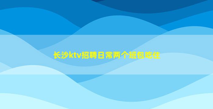 长沙ktv招聘日常两个班包吃住